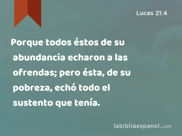 Porque todos éstos de su abundancia echaron a las ofrendas; pero ésta, de su pobreza, echó todo el sustento que tenía. - Lucas 21:4