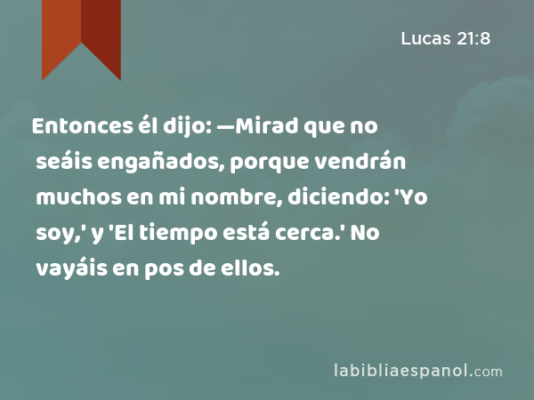 Entonces él dijo: —Mirad que no seáis engañados, porque vendrán muchos en mi nombre, diciendo: 'Yo soy,' y 'El tiempo está cerca.' No vayáis en pos de ellos. - Lucas 21:8