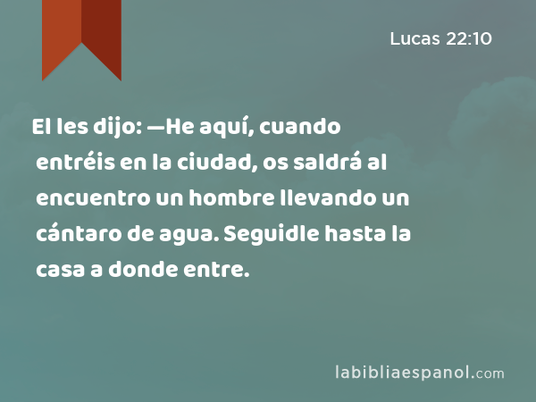 El les dijo: —He aquí, cuando entréis en la ciudad, os saldrá al encuentro un hombre llevando un cántaro de agua. Seguidle hasta la casa a donde entre. - Lucas 22:10