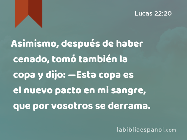 Asimismo, después de haber cenado, tomó también la copa y dijo: —Esta copa es el nuevo pacto en mi sangre, que por vosotros se derrama. - Lucas 22:20