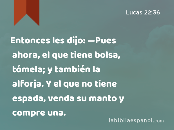 Entonces les dijo: —Pues ahora, el que tiene bolsa, tómela; y también la alforja. Y el que no tiene espada, venda su manto y compre una. - Lucas 22:36