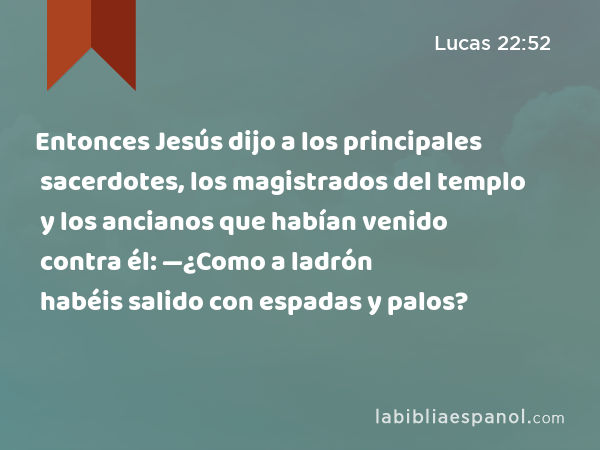 Entonces Jesús dijo a los principales sacerdotes, los magistrados del templo y los ancianos que habían venido contra él: —¿Como a ladrón habéis salido con espadas y palos? - Lucas 22:52