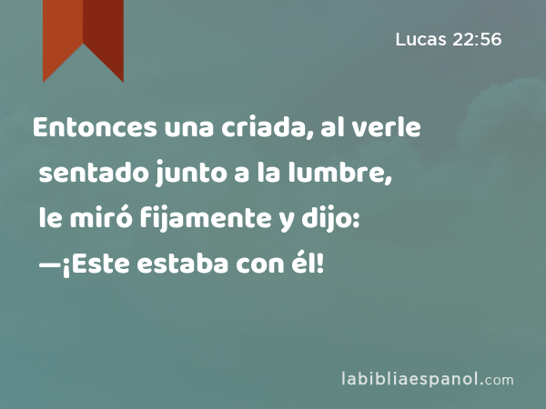 Entonces una criada, al verle sentado junto a la lumbre, le miró fijamente y dijo: —¡Este estaba con él! - Lucas 22:56