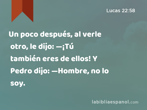 Un poco después, al verle otro, le dijo: —¡Tú también eres de ellos! Y Pedro dijo: —Hombre, no lo soy. - Lucas 22:58