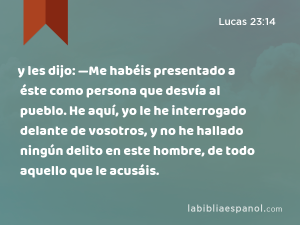 y les dijo: —Me habéis presentado a éste como persona que desvía al pueblo. He aquí, yo le he interrogado delante de vosotros, y no he hallado ningún delito en este hombre, de todo aquello que le acusáis. - Lucas 23:14