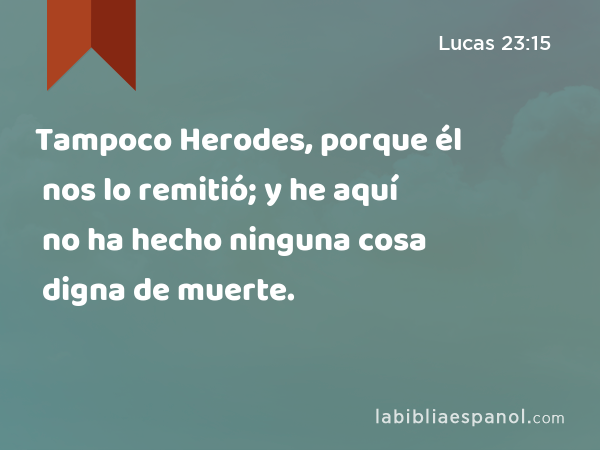 Tampoco Herodes, porque él nos lo remitió; y he aquí no ha hecho ninguna cosa digna de muerte. - Lucas 23:15