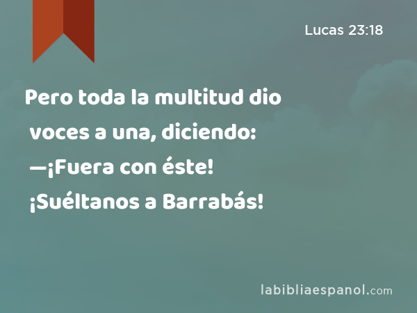 Pero toda la multitud dio voces a una, diciendo: —¡Fuera con éste! ¡Suéltanos a Barrabás! - Lucas 23:18