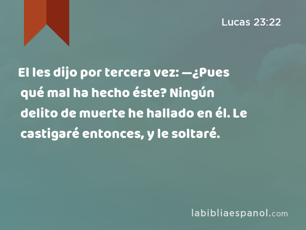 El les dijo por tercera vez: —¿Pues qué mal ha hecho éste? Ningún delito de muerte he hallado en él. Le castigaré entonces, y le soltaré. - Lucas 23:22