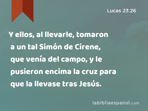 Y ellos, al llevarle, tomaron a un tal Simón de Cirene, que venía del campo, y le pusieron encima la cruz para que la llevase tras Jesús. - Lucas 23:26