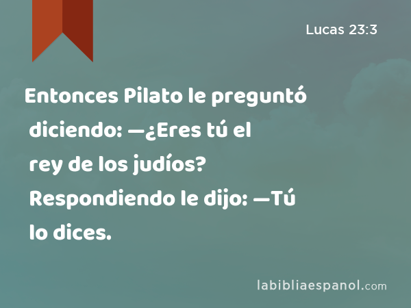 Entonces Pilato le preguntó diciendo: —¿Eres tú el rey de los judíos? Respondiendo le dijo: —Tú lo dices. - Lucas 23:3