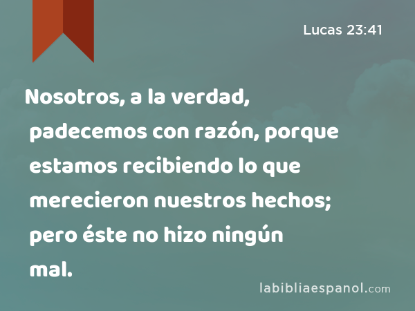 Nosotros, a la verdad, padecemos con razón, porque estamos recibiendo lo que merecieron nuestros hechos; pero éste no hizo ningún mal. - Lucas 23:41