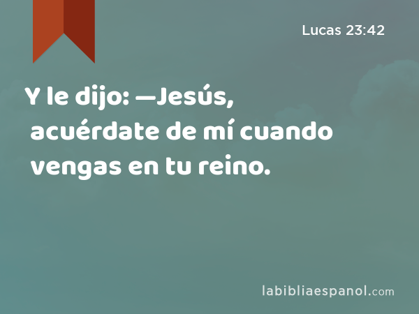 Y le dijo: —Jesús, acuérdate de mí cuando vengas en tu reino. - Lucas 23:42