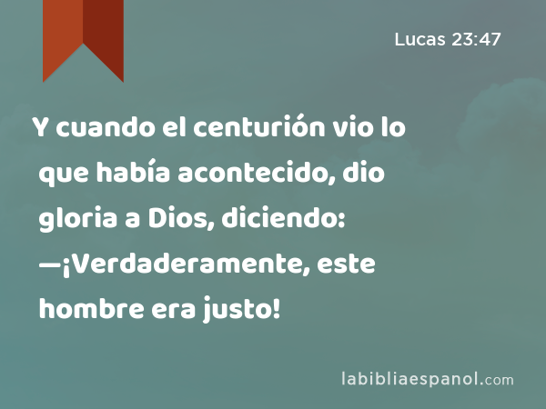 Y cuando el centurión vio lo que había acontecido, dio gloria a Dios, diciendo: —¡Verdaderamente, este hombre era justo! - Lucas 23:47