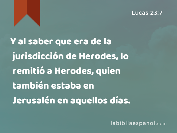 Y al saber que era de la jurisdicción de Herodes, lo remitió a Herodes, quien también estaba en Jerusalén en aquellos días. - Lucas 23:7