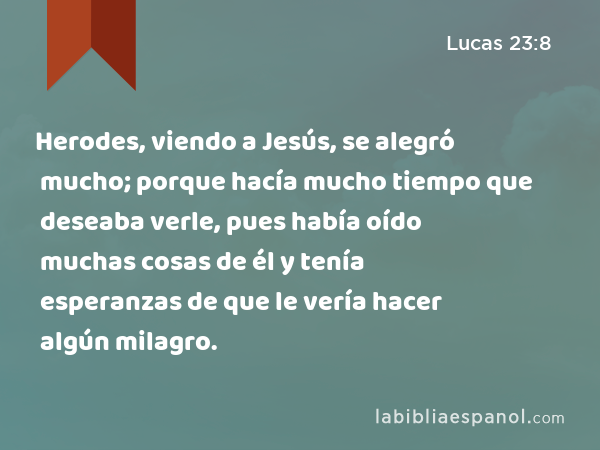 Herodes, viendo a Jesús, se alegró mucho; porque hacía mucho tiempo que deseaba verle, pues había oído muchas cosas de él y tenía esperanzas de que le vería hacer algún milagro. - Lucas 23:8