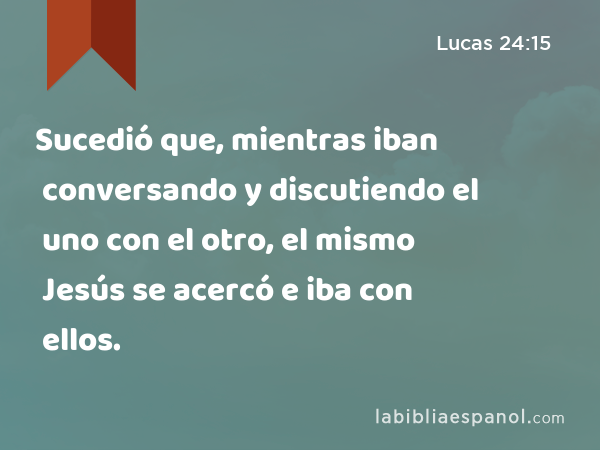 Sucedió que, mientras iban conversando y discutiendo el uno con el otro, el mismo Jesús se acercó e iba con ellos. - Lucas 24:15