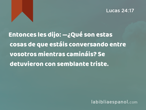 Entonces les dijo: —¿Qué son estas cosas de que estáis conversando entre vosotros mientras camináis? Se detuvieron con semblante triste. - Lucas 24:17