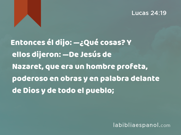 Entonces él dijo: —¿Qué cosas? Y ellos dijeron: —De Jesús de Nazaret, que era un hombre profeta, poderoso en obras y en palabra delante de Dios y de todo el pueblo; - Lucas 24:19