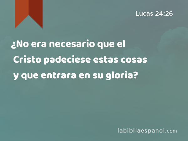 ¿No era necesario que el Cristo padeciese estas cosas y que entrara en su gloria? - Lucas 24:26