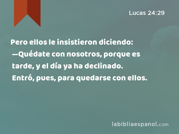 Pero ellos le insistieron diciendo: —Quédate con nosotros, porque es tarde, y el día ya ha declinado. Entró, pues, para quedarse con ellos. - Lucas 24:29