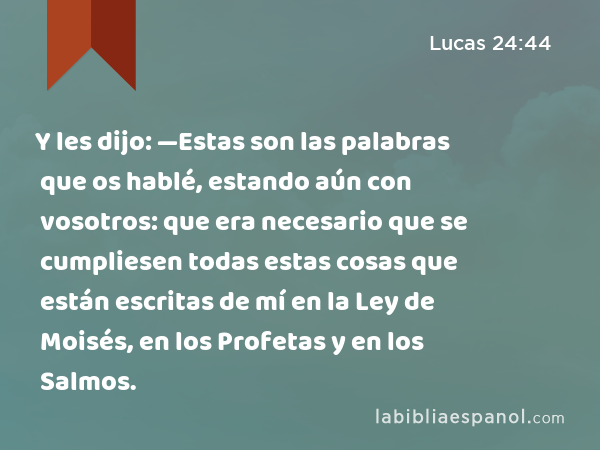 Y les dijo: —Estas son las palabras que os hablé, estando aún con vosotros: que era necesario que se cumpliesen todas estas cosas que están escritas de mí en la Ley de Moisés, en los Profetas y en los Salmos. - Lucas 24:44