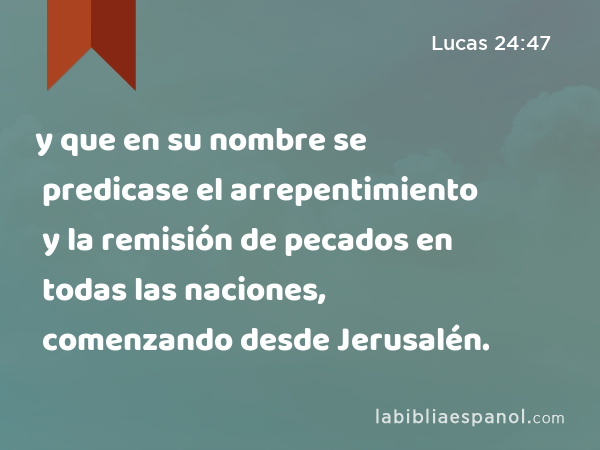 y que en su nombre se predicase el arrepentimiento y la remisión de pecados en todas las naciones, comenzando desde Jerusalén. - Lucas 24:47