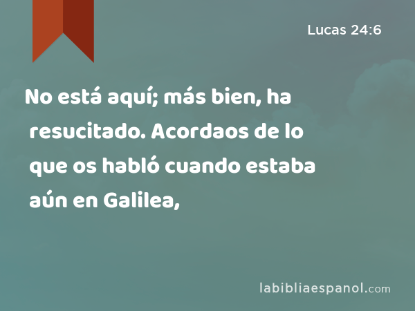 No está aquí; más bien, ha resucitado. Acordaos de lo que os habló cuando estaba aún en Galilea, - Lucas 24:6