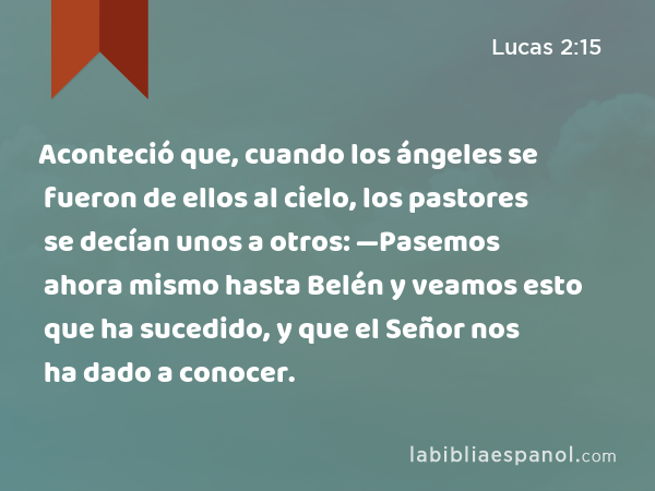 Aconteció que, cuando los ángeles se fueron de ellos al cielo, los pastores se decían unos a otros: —Pasemos ahora mismo hasta Belén y veamos esto que ha sucedido, y que el Señor nos ha dado a conocer. - Lucas 2:15