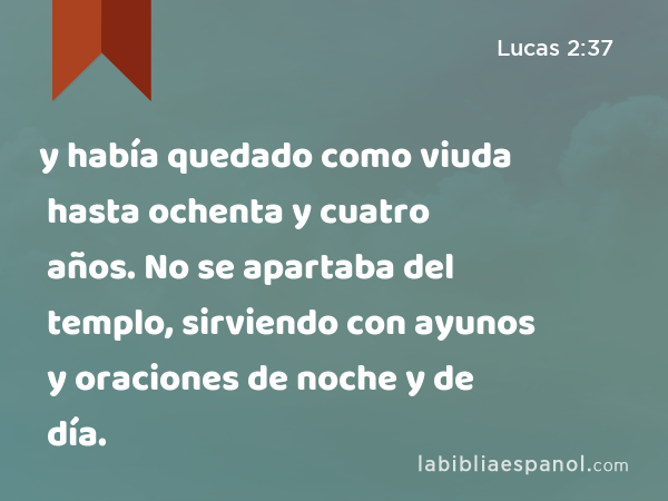 y había quedado como viuda hasta ochenta y cuatro años. No se apartaba del templo, sirviendo con ayunos y oraciones de noche y de día. - Lucas 2:37