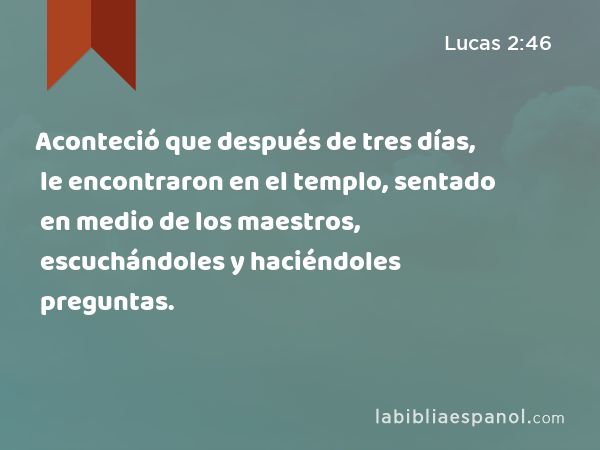 Aconteció que después de tres días, le encontraron en el templo, sentado en medio de los maestros, escuchándoles y haciéndoles preguntas. - Lucas 2:46