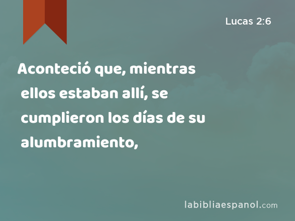 Aconteció que, mientras ellos estaban allí, se cumplieron los días de su alumbramiento, - Lucas 2:6