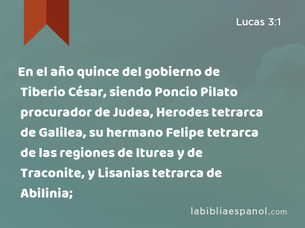 En el año quince del gobierno de Tiberio César, siendo Poncio Pilato procurador de Judea, Herodes tetrarca de Galilea, su hermano Felipe tetrarca de las regiones de Iturea y de Traconite, y Lisanias tetrarca de Abilinia; - Lucas 3:1