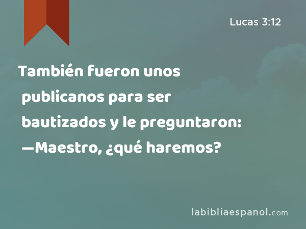 También fueron unos publicanos para ser bautizados y le preguntaron: —Maestro, ¿qué haremos? - Lucas 3:12