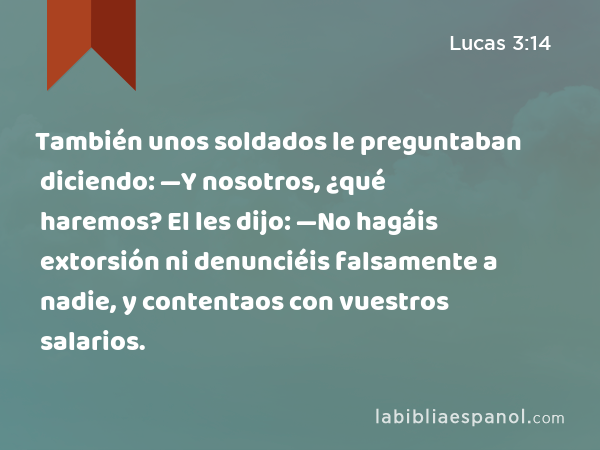 También unos soldados le preguntaban diciendo: —Y nosotros, ¿qué haremos? El les dijo: —No hagáis extorsión ni denunciéis falsamente a nadie, y contentaos con vuestros salarios. - Lucas 3:14