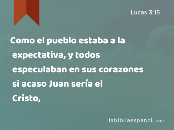 Como el pueblo estaba a la expectativa, y todos especulaban en sus corazones si acaso Juan sería el Cristo, - Lucas 3:15