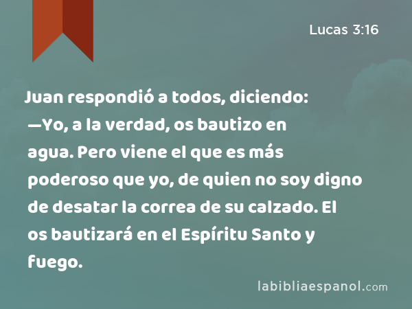 Juan respondió a todos, diciendo: —Yo, a la verdad, os bautizo en agua. Pero viene el que es más poderoso que yo, de quien no soy digno de desatar la correa de su calzado. El os bautizará en el Espíritu Santo y fuego. - Lucas 3:16