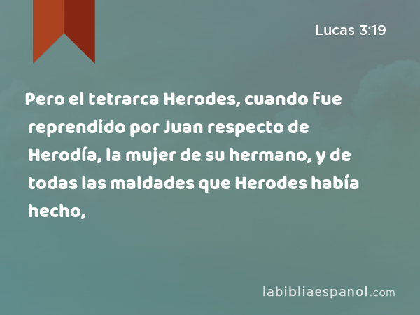 Pero el tetrarca Herodes, cuando fue reprendido por Juan respecto de Herodía, la mujer de su hermano, y de todas las maldades que Herodes había hecho, - Lucas 3:19