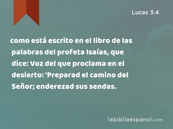 como está escrito en el libro de las palabras del profeta Isaías, que dice: Voz del que proclama en el desierto: 'Preparad el camino del Señor; enderezad sus sendas. - Lucas 3:4