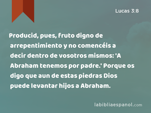 Producid, pues, fruto digno de arrepentimiento y no comencéis a decir dentro de vosotros mismos: 'A Abraham tenemos por padre.' Porque os digo que aun de estas piedras Dios puede levantar hijos a Abraham. - Lucas 3:8