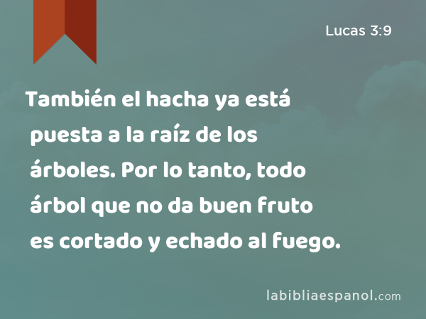 También el hacha ya está puesta a la raíz de los árboles. Por lo tanto, todo árbol que no da buen fruto es cortado y echado al fuego. - Lucas 3:9