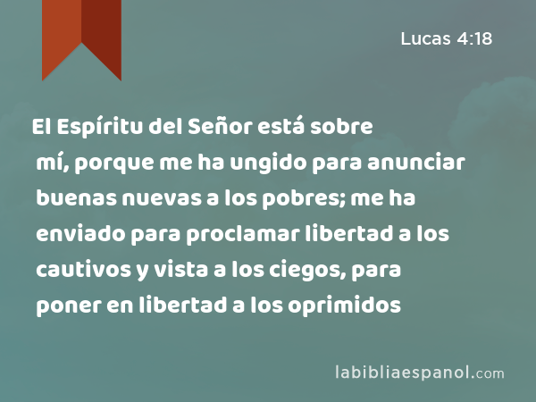 El Espíritu del Señor está sobre mí, porque me ha ungido para anunciar buenas nuevas a los pobres; me ha enviado para proclamar libertad a los cautivos y vista a los ciegos, para poner en libertad a los oprimidos - Lucas 4:18