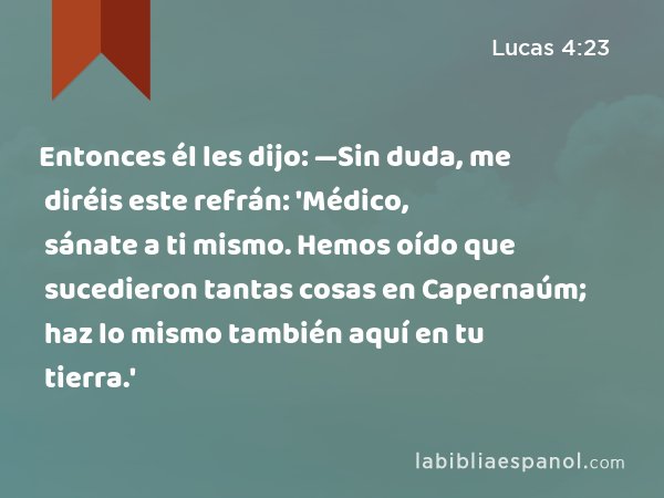 Entonces él les dijo: —Sin duda, me diréis este refrán: 'Médico, sánate a ti mismo. Hemos oído que sucedieron tantas cosas en Capernaúm; haz lo mismo también aquí en tu tierra.' - Lucas 4:23