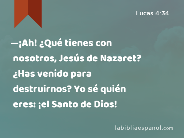 —¡Ah! ¿Qué tienes con nosotros, Jesús de Nazaret? ¿Has venido para destruirnos? Yo sé quién eres: ¡el Santo de Dios! - Lucas 4:34