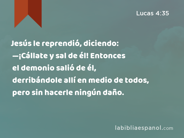 Jesús le reprendió, diciendo: —¡Cállate y sal de él! Entonces el demonio salió de él, derribándole allí en medio de todos, pero sin hacerle ningún daño. - Lucas 4:35