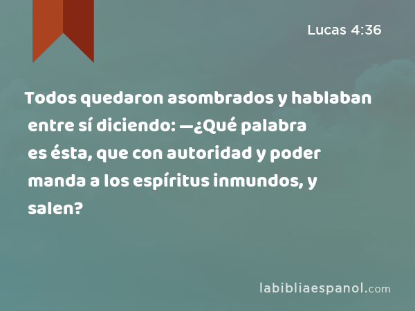 Todos quedaron asombrados y hablaban entre sí diciendo: —¿Qué palabra es ésta, que con autoridad y poder manda a los espíritus inmundos, y salen? - Lucas 4:36