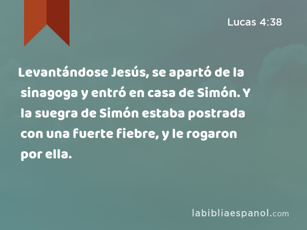 Levantándose Jesús, se apartó de la sinagoga y entró en casa de Simón. Y la suegra de Simón estaba postrada con una fuerte fiebre, y le rogaron por ella. - Lucas 4:38