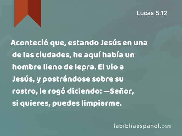 Aconteció que, estando Jesús en una de las ciudades, he aquí había un hombre lleno de lepra. El vio a Jesús, y postrándose sobre su rostro, le rogó diciendo: —Señor, si quieres, puedes limpiarme. - Lucas 5:12