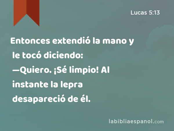 Entonces extendió la mano y le tocó diciendo: —Quiero. ¡Sé limpio! Al instante la lepra desapareció de él. - Lucas 5:13