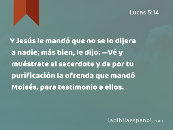 Y Jesús le mandó que no se lo dijera a nadie; más bien, le dijo: —Vé y muéstrate al sacerdote y da por tu purificación la ofrenda que mandó Moisés, para testimonio a ellos. - Lucas 5:14