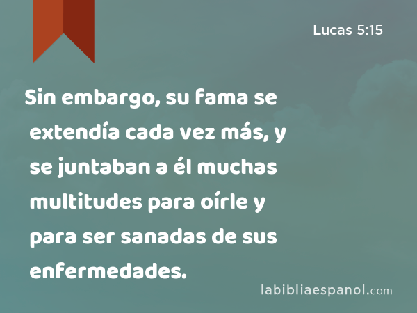 Sin embargo, su fama se extendía cada vez más, y se juntaban a él muchas multitudes para oírle y para ser sanadas de sus enfermedades. - Lucas 5:15